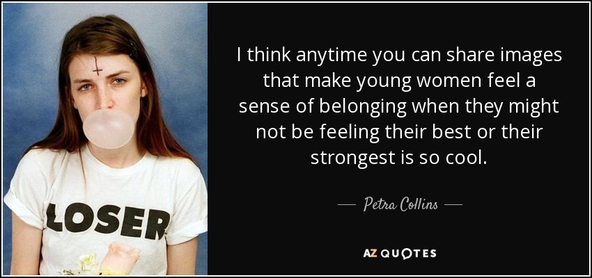 I think anytime you can share images that make young women feel a sense of belonging when they might not be feeling their best or their strongest is so cool. - Petra Collins