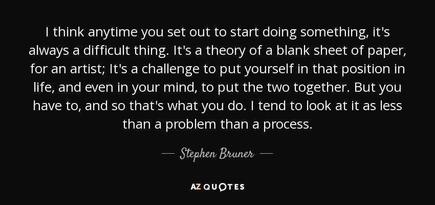 I think anytime you set out to start doing something, it's always a difficult thing. It's a theory of a blank sheet of paper, for an artist; It's a challenge to put yourself in that position in life, and even in your mind, to put the two together. But you have to, and so that's what you do. I tend to look at it as less than a problem than a process. - Stephen Bruner