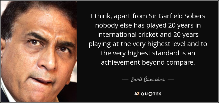 I think, apart from Sir Garfield Sobers nobody else has played 20 years in international cricket and 20 years playing at the very highest level and to the very highest standard is an achievement beyond compare. - Sunil Gavaskar