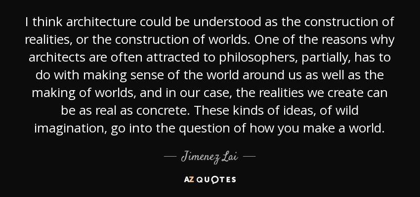 I think architecture could be understood as the construction of realities, or the construction of worlds. One of the reasons why architects are often attracted to philosophers, partially, has to do with making sense of the world around us as well as the making of worlds, and in our case, the realities we create can be as real as concrete. These kinds of ideas, of wild imagination, go into the question of how you make a world. - Jimenez Lai