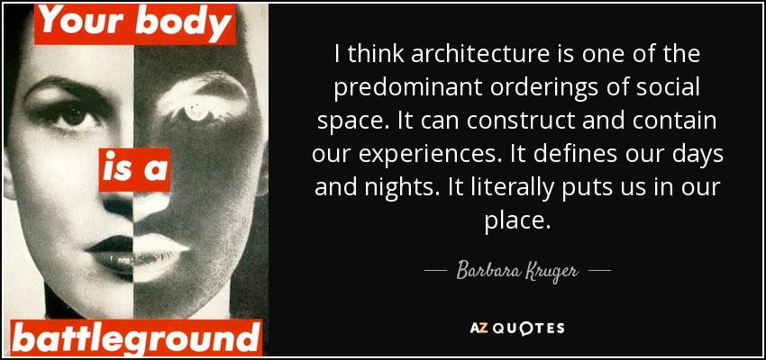 I think architecture is one of the predominant orderings of social space. It can construct and contain our experiences. It defines our days and nights. It literally puts us in our place. - Barbara Kruger
