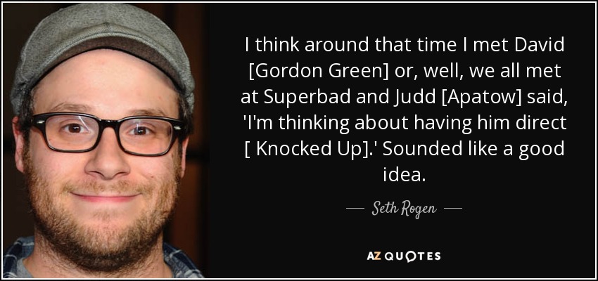 I think around that time I met David [Gordon Green] or, well, we all met at Superbad and Judd [Apatow] said, 'I'm thinking about having him direct [ Knocked Up].' Sounded like a good idea. - Seth Rogen