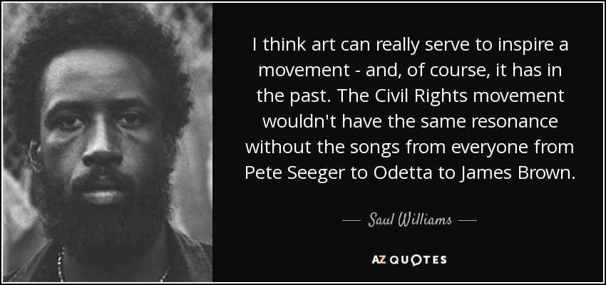 I think art can really serve to inspire a movement - and, of course, it has in the past. The Civil Rights movement wouldn't have the same resonance without the songs from everyone from Pete Seeger to Odetta to James Brown. - Saul Williams