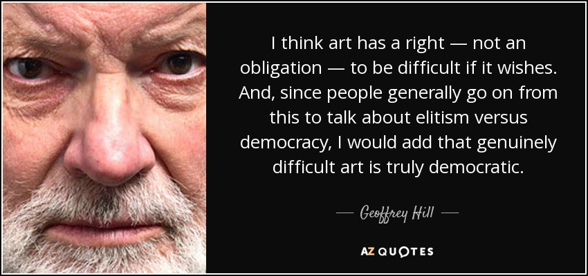 I think art has a right — not an obligation — to be difficult if it wishes. And, since people generally go on from this to talk about elitism versus democracy, I would add that genuinely difficult art is truly democratic. - Geoffrey Hill