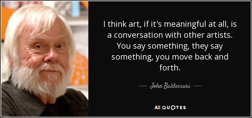 I think art, if it's meaningful at all, is a conversation with other artists. You say something, they say something, you move back and forth. - John Baldessari