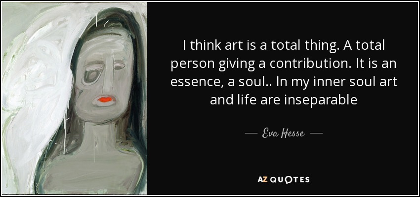 I think art is a total thing. A total person giving a contribution. It is an essence, a soul.. In my inner soul art and life are inseparable - Eva Hesse