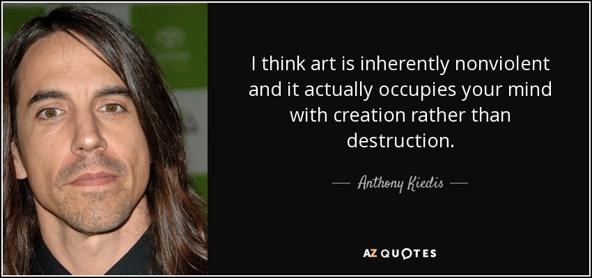 I think art is inherently nonviolent and it actually occupies your mind with creation rather than destruction. - Anthony Kiedis