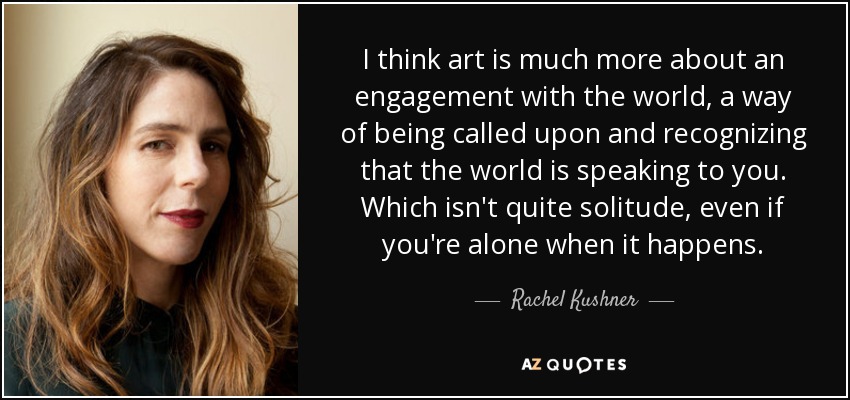 I think art is much more about an engagement with the world, a way of being called upon and recognizing that the world is speaking to you. Which isn't quite solitude, even if you're alone when it happens. - Rachel Kushner