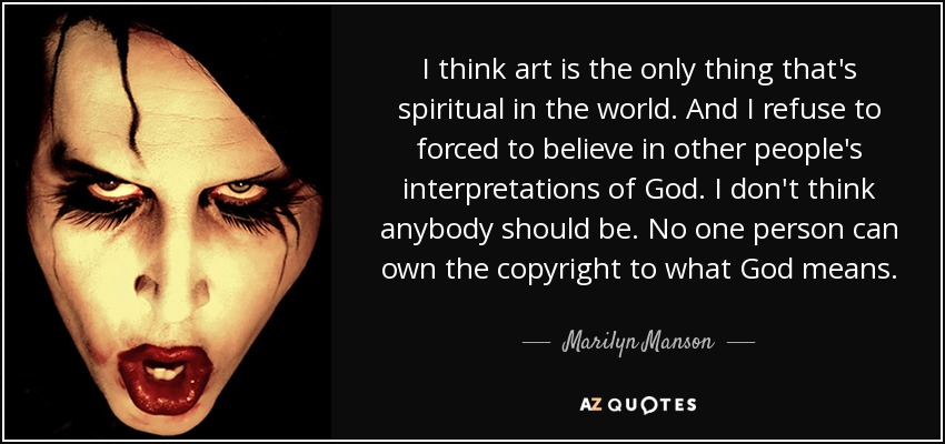 I think art is the only thing that's spiritual in the world. And I refuse to forced to believe in other people's interpretations of God. I don't think anybody should be. No one person can own the copyright to what God means. - Marilyn Manson