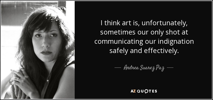 I think art is, unfortunately, sometimes our only shot at communicating our indignation safely and effectively. - Andrea Suarez Paz