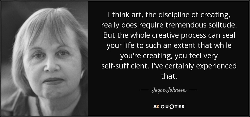 I think art, the discipline of creating, really does require tremendous solitude. But the whole creative process can seal your life to such an extent that while you're creating, you feel very self-sufficient. I've certainly experienced that. - Joyce Johnson