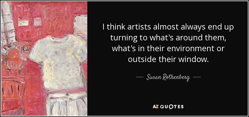 I think artists almost always end up turning to what's around them, what's in their environment or outside their window. - Susan Rothenberg