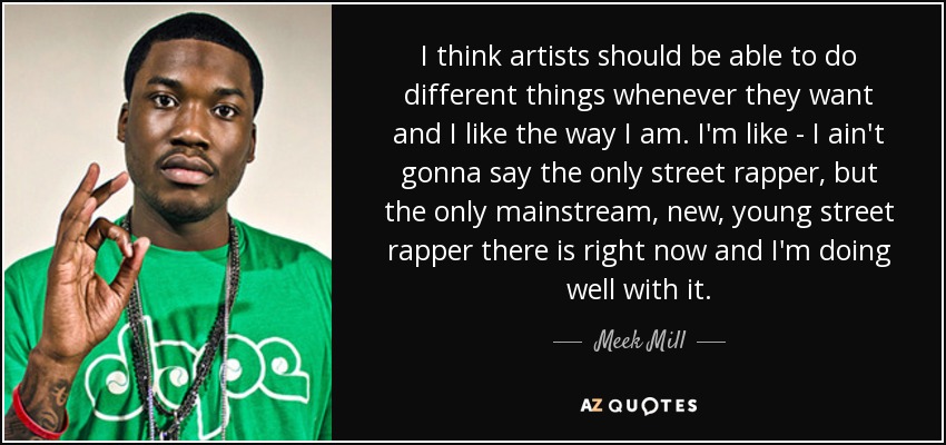 I think artists should be able to do different things whenever they want and I like the way I am. I'm like - I ain't gonna say the only street rapper, but the only mainstream, new, young street rapper there is right now and I'm doing well with it. - Meek Mill