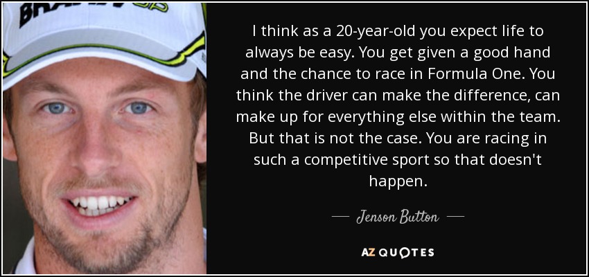 I think as a 20-year-old you expect life to always be easy. You get given a good hand and the chance to race in Formula One. You think the driver can make the difference, can make up for everything else within the team. But that is not the case. You are racing in such a competitive sport so that doesn't happen. - Jenson Button
