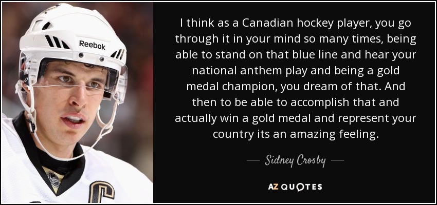 I think as a Canadian hockey player, you go through it in your mind so many times, being able to stand on that blue line and hear your national anthem play and being a gold medal champion, you dream of that. And then to be able to accomplish that and actually win a gold medal and represent your country its an amazing feeling. - Sidney Crosby