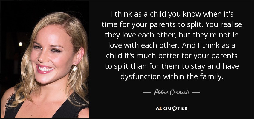 I think as a child you know when it's time for your parents to split. You realise they love each other, but they're not in love with each other. And I think as a child it's much better for your parents to split than for them to stay and have dysfunction within the family. - Abbie Cornish