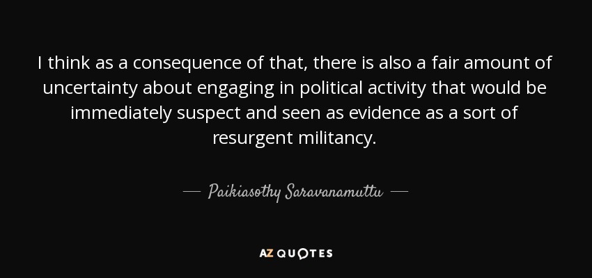 I think as a consequence of that, there is also a fair amount of uncertainty about engaging in political activity that would be immediately suspect and seen as evidence as a sort of resurgent militancy. - Paikiasothy Saravanamuttu