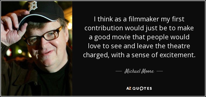 I think as a filmmaker my first contribution would just be to make a good movie that people would love to see and leave the theatre charged, with a sense of excitement. - Michael Moore