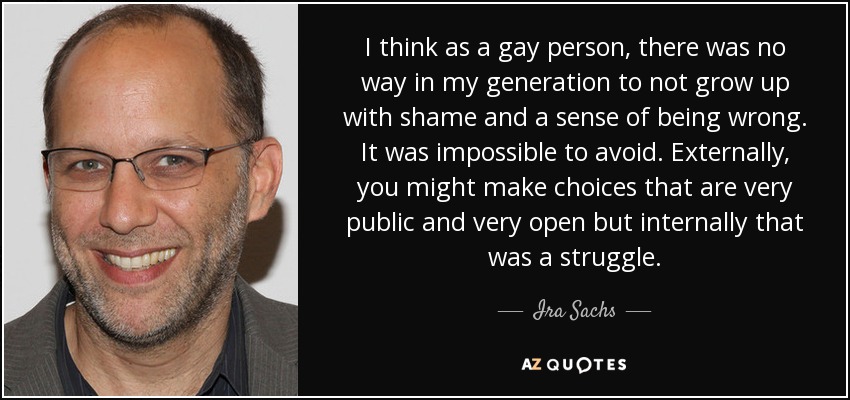 I think as a gay person, there was no way in my generation to not grow up with shame and a sense of being wrong. It was impossible to avoid. Externally, you might make choices that are very public and very open but internally that was a struggle. - Ira Sachs