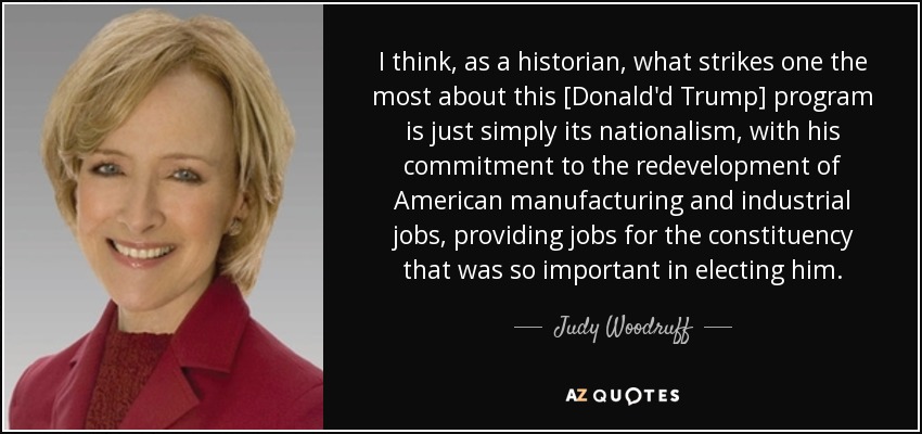 I think, as a historian, what strikes one the most about this [Donald'd Trump] program is just simply its nationalism, with his commitment to the redevelopment of American manufacturing and industrial jobs, providing jobs for the constituency that was so important in electing him. - Judy Woodruff
