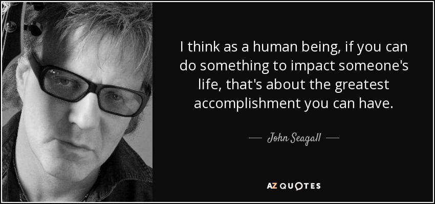 I think as a human being, if you can do something to impact someone's life, that's about the greatest accomplishment you can have. - John Seagall