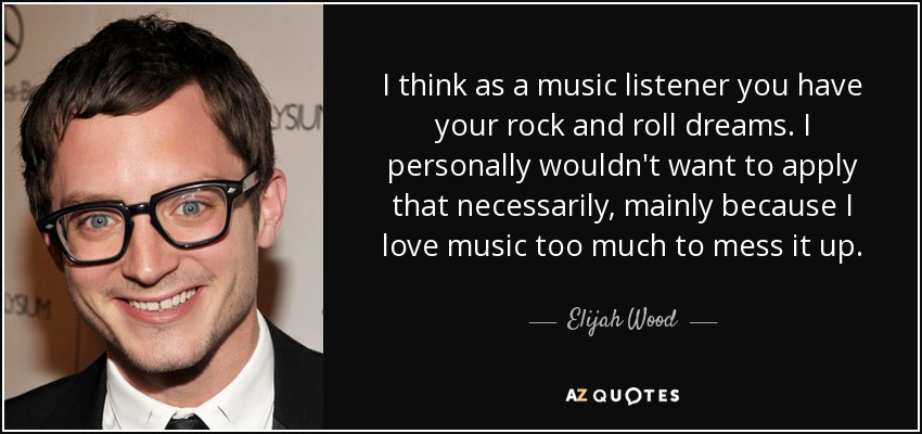 I think as a music listener you have your rock and roll dreams. I personally wouldn't want to apply that necessarily, mainly because I love music too much to mess it up. - Elijah Wood
