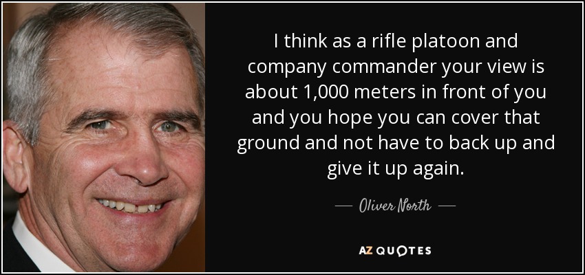 I think as a rifle platoon and company commander your view is about 1,000 meters in front of you and you hope you can cover that ground and not have to back up and give it up again. - Oliver North