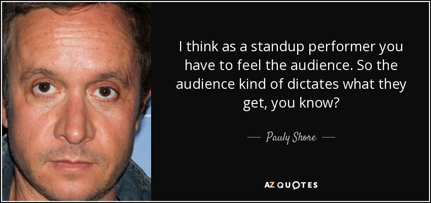 I think as a standup performer you have to feel the audience. So the audience kind of dictates what they get, you know? - Pauly Shore
