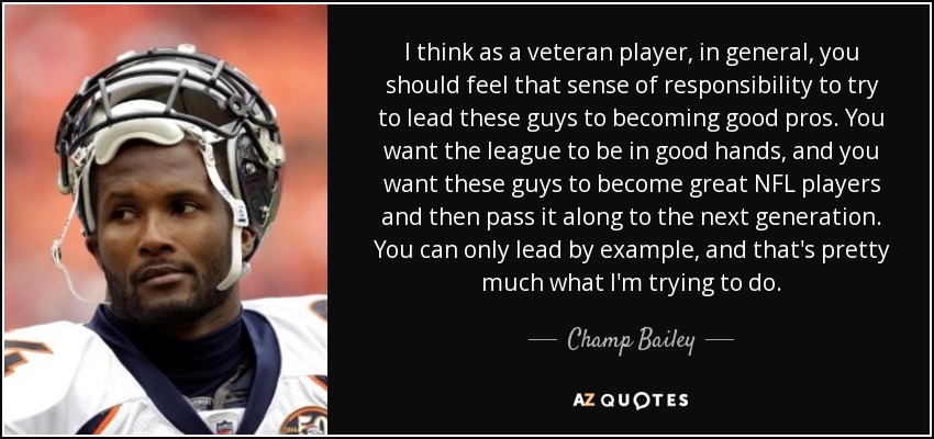 I think as a veteran player, in general, you should feel that sense of responsibility to try to lead these guys to becoming good pros. You want the league to be in good hands, and you want these guys to become great NFL players and then pass it along to the next generation. You can only lead by example, and that's pretty much what I'm trying to do. - Champ Bailey