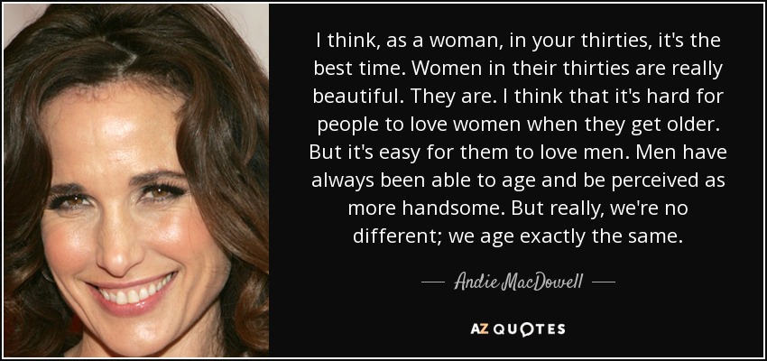 I think, as a woman, in your thirties, it's the best time. Women in their thirties are really beautiful. They are. I think that it's hard for people to love women when they get older. But it's easy for them to love men. Men have always been able to age and be perceived as more handsome. But really, we're no different; we age exactly the same. - Andie MacDowell