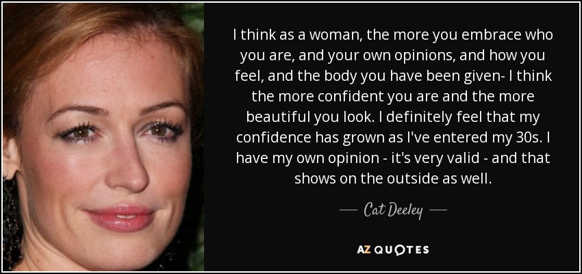 I think as a woman, the more you embrace who you are, and your own opinions, and how you feel, and the body you have been given- I think the more confident you are and the more beautiful you look. I definitely feel that my confidence has grown as I've entered my 30s. I have my own opinion - it's very valid - and that shows on the outside as well. - Cat Deeley