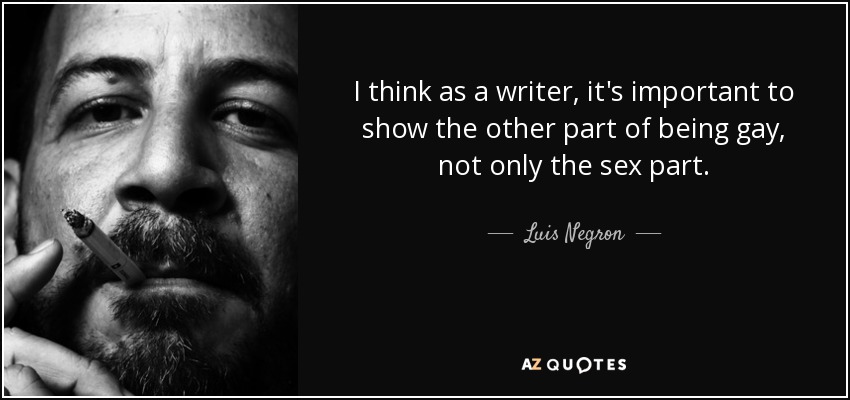 I think as a writer, it's important to show the other part of being gay, not only the sex part. - Luis Negron