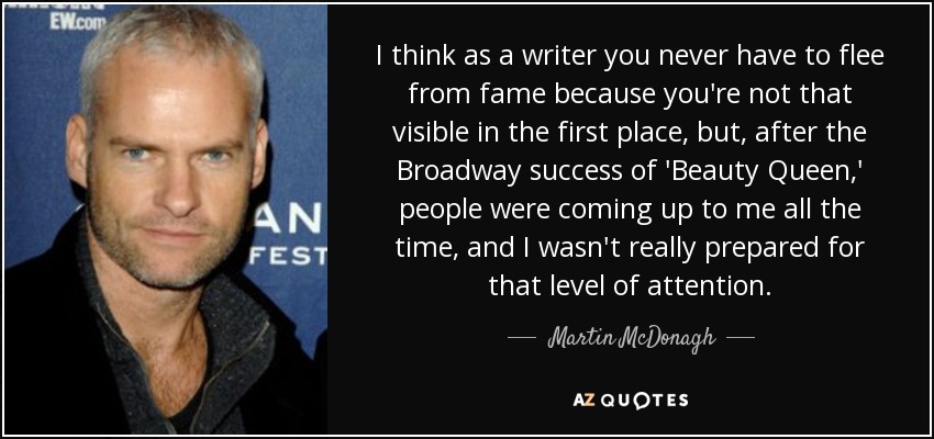 I think as a writer you never have to flee from fame because you're not that visible in the first place, but, after the Broadway success of 'Beauty Queen,' people were coming up to me all the time, and I wasn't really prepared for that level of attention. - Martin McDonagh