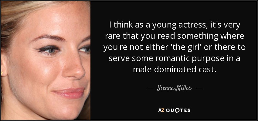 I think as a young actress, it's very rare that you read something where you're not either 'the girl' or there to serve some romantic purpose in a male dominated cast. - Sienna Miller