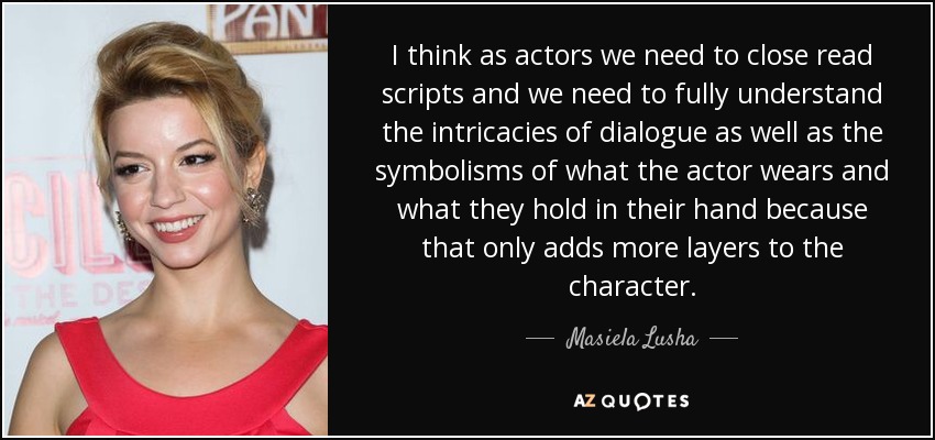 I think as actors we need to close read scripts and we need to fully understand the intricacies of dialogue as well as the symbolisms of what the actor wears and what they hold in their hand because that only adds more layers to the character. - Masiela Lusha