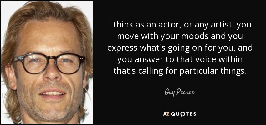 I think as an actor, or any artist, you move with your moods and you express what's going on for you, and you answer to that voice within that's calling for particular things. - Guy Pearce