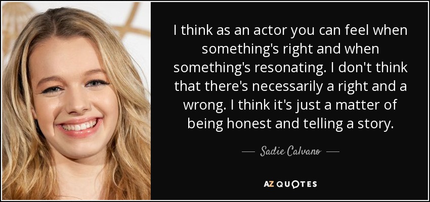 I think as an actor you can feel when something's right and when something's resonating. I don't think that there's necessarily a right and a wrong. I think it's just a matter of being honest and telling a story. - Sadie Calvano