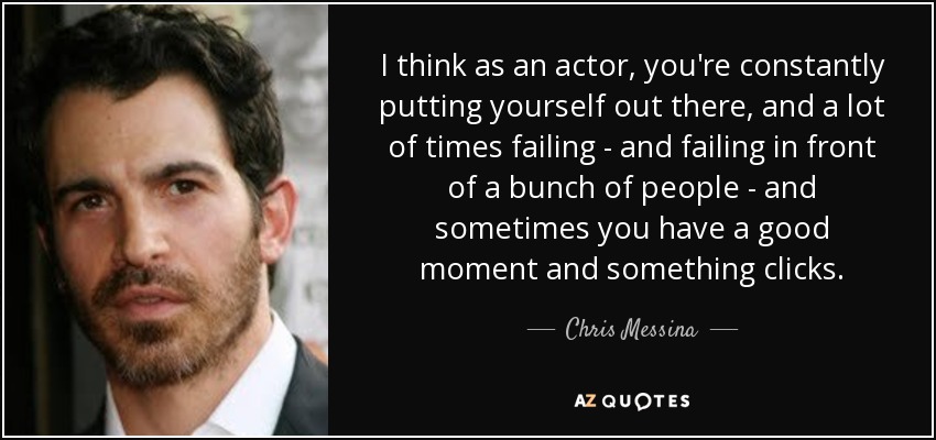 I think as an actor, you're constantly putting yourself out there, and a lot of times failing - and failing in front of a bunch of people - and sometimes you have a good moment and something clicks. - Chris Messina