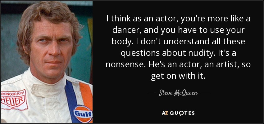 I think as an actor, you're more like a dancer, and you have to use your body. I don't understand all these questions about nudity. It's a nonsense. He's an actor, an artist, so get on with it. - Steve McQueen