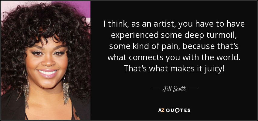 I think, as an artist, you have to have experienced some deep turmoil, some kind of pain, because that's what connects you with the world. That's what makes it juicy! - Jill Scott