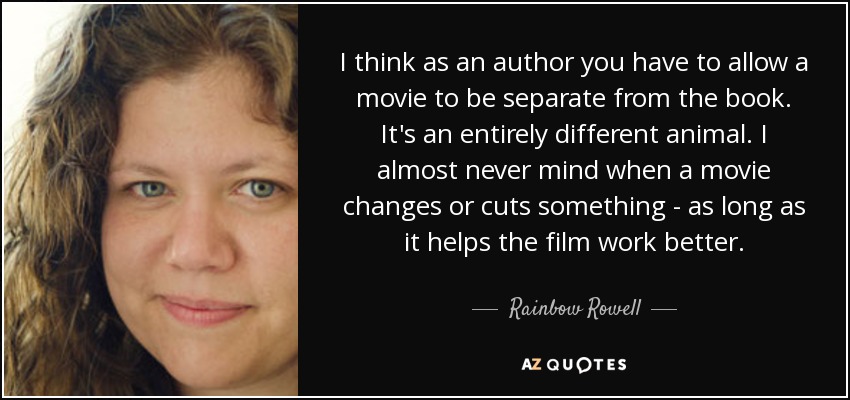 I think as an author you have to allow a movie to be separate from the book. It's an entirely different animal. I almost never mind when a movie changes or cuts something - as long as it helps the film work better. - Rainbow Rowell