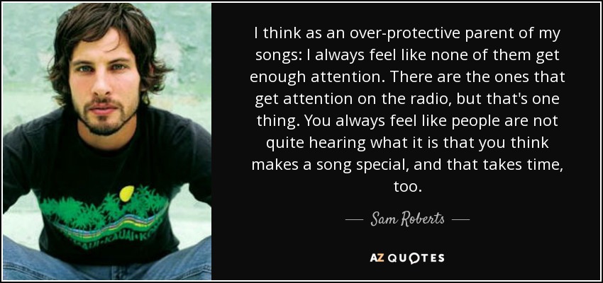I think as an over-protective parent of my songs: I always feel like none of them get enough attention. There are the ones that get attention on the radio, but that's one thing. You always feel like people are not quite hearing what it is that you think makes a song special, and that takes time, too. - Sam Roberts