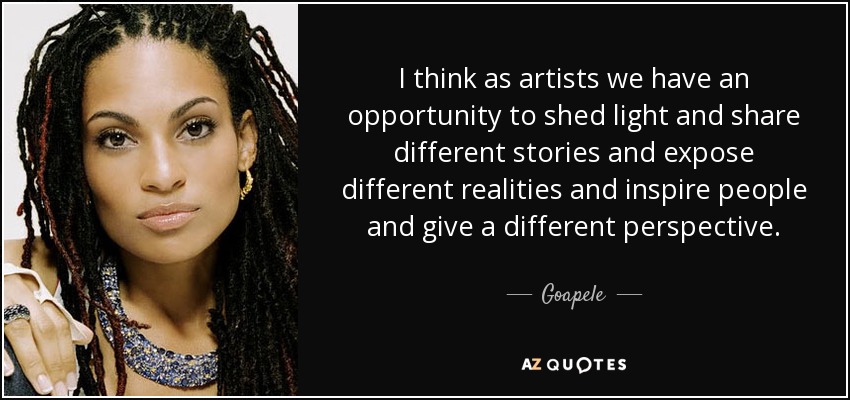 I think as artists we have an opportunity to shed light and share different stories and expose different realities and inspire people and give a different perspective. - Goapele