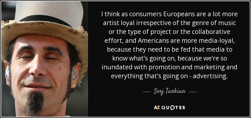 I think as consumers Europeans are a lot more artist loyal irrespective of the genre of music or the type of project or the collaborative effort, and Americans are more media-loyal, because they need to be fed that media to know what's going on, because we're so inundated with promotion and marketing and everything that's going on - advertising. - Serj Tankian