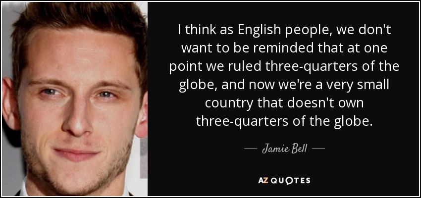 I think as English people, we don't want to be reminded that at one point we ruled three-quarters of the globe, and now we're a very small country that doesn't own three-quarters of the globe. - Jamie Bell