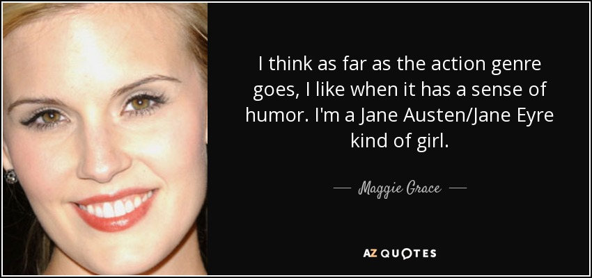 I think as far as the action genre goes, I like when it has a sense of humor. I'm a Jane Austen/Jane Eyre kind of girl. - Maggie Grace