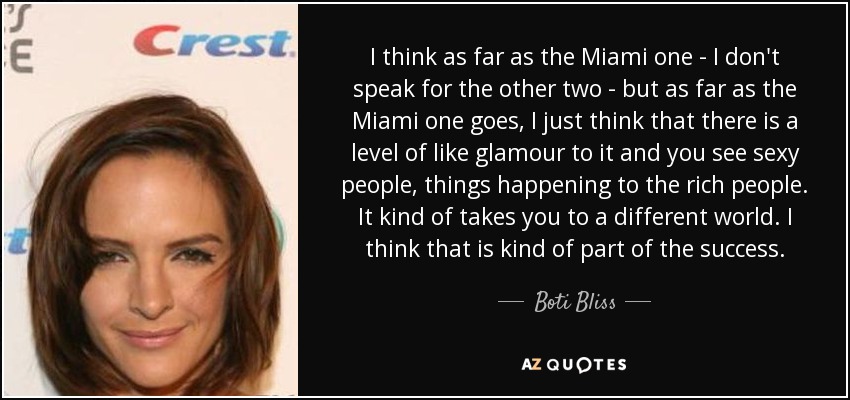 I think as far as the Miami one - I don't speak for the other two - but as far as the Miami one goes, I just think that there is a level of like glamour to it and you see sexy people, things happening to the rich people. It kind of takes you to a different world. I think that is kind of part of the success. - Boti Bliss