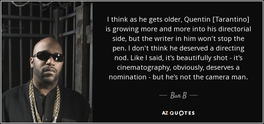 I think as he gets older, Quentin [Tarantino] is growing more and more into his directorial side, but the writer in him won't stop the pen. I don't think he deserved a directing nod. Like I said, it's beautifully shot - it's cinematography, obviously, deserves a nomination - but he's not the camera man. - Bun B