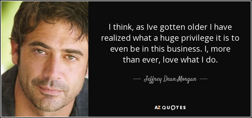 I think, as Ive gotten older I have realized what a huge privilege it is to even be in this business. I, more than ever, love what I do. - Jeffrey Dean Morgan