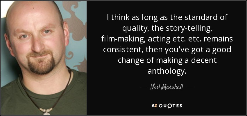 I think as long as the standard of quality, the story-telling, film-making, acting etc. etc. remains consistent, then you've got a good change of making a decent anthology. - Neil Marshall